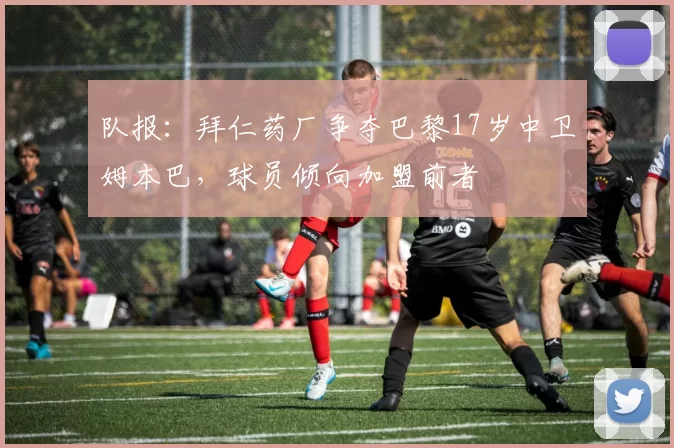 队报：拜仁药厂争夺巴黎17岁中卫姆本巴，球员倾向加盟前者