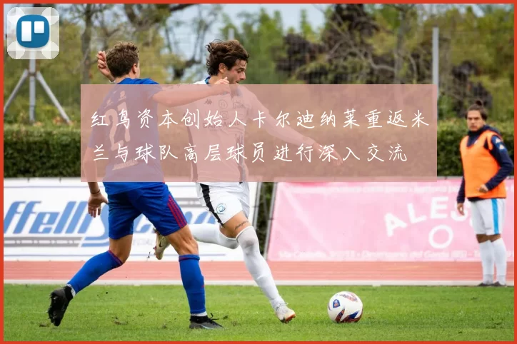 红鸟资本创始人卡尔迪纳莱重返米兰与球队高层球员进行深入交流