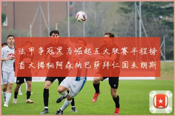 法甲争冠黑马崛起五大联赛半程榜首大揭秘阿森纳巴萨拜仁国米朗斯齐聚巅峰