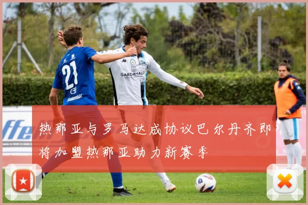 热那亚与罗马达成协议巴尔丹齐即将加盟热那亚助力新赛季
