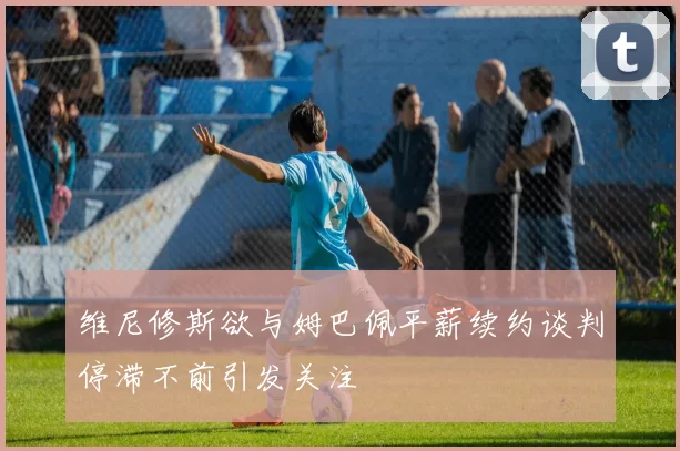 维尼修斯欲与姆巴佩平薪续约谈判停滞不前引发关注