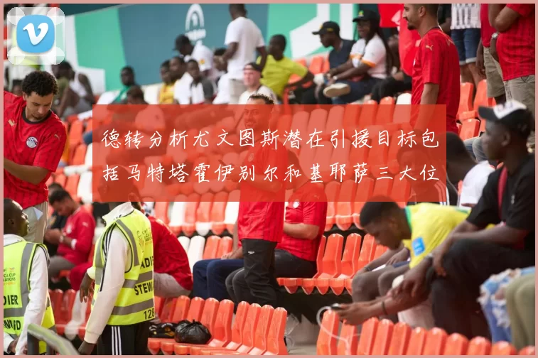 德转分析尤文图斯潜在引援目标包括马特塔霍伊别尔和基耶萨三大位置补强方案