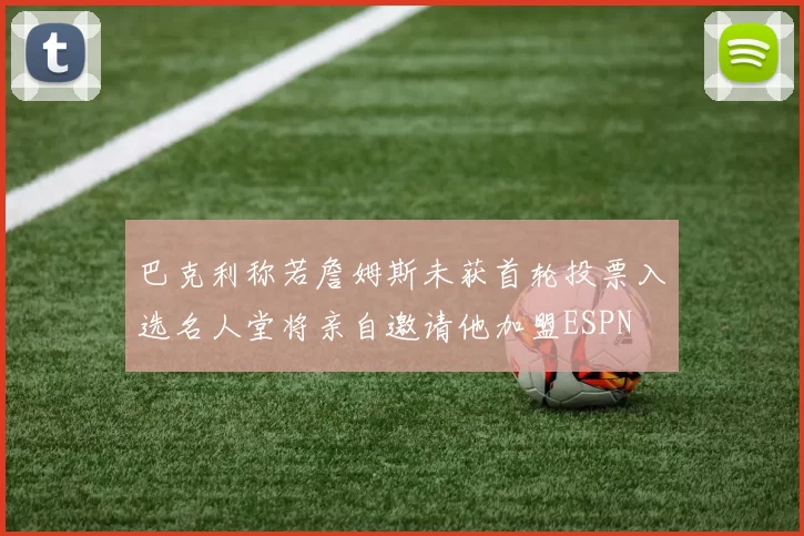 巴克利称若詹姆斯未获首轮投票入选名人堂将亲自邀请他加盟ESPN