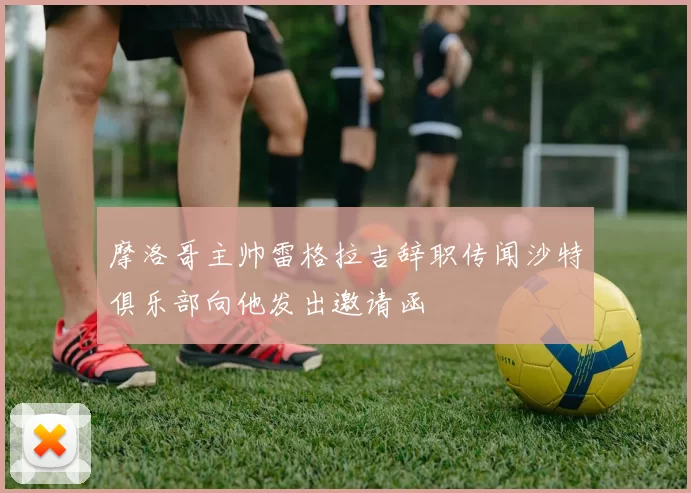 摩洛哥主帅雷格拉吉辞职传闻沙特俱乐部向他发出邀请函