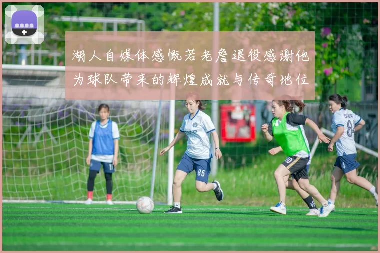 湖人自媒体感慨若老詹退役感谢他为球队带来的辉煌成就与传奇地位