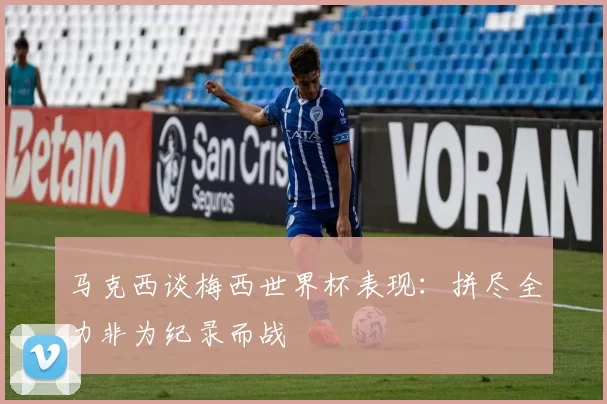 马克西谈梅西世界杯表现：拼尽全力非为纪录而战